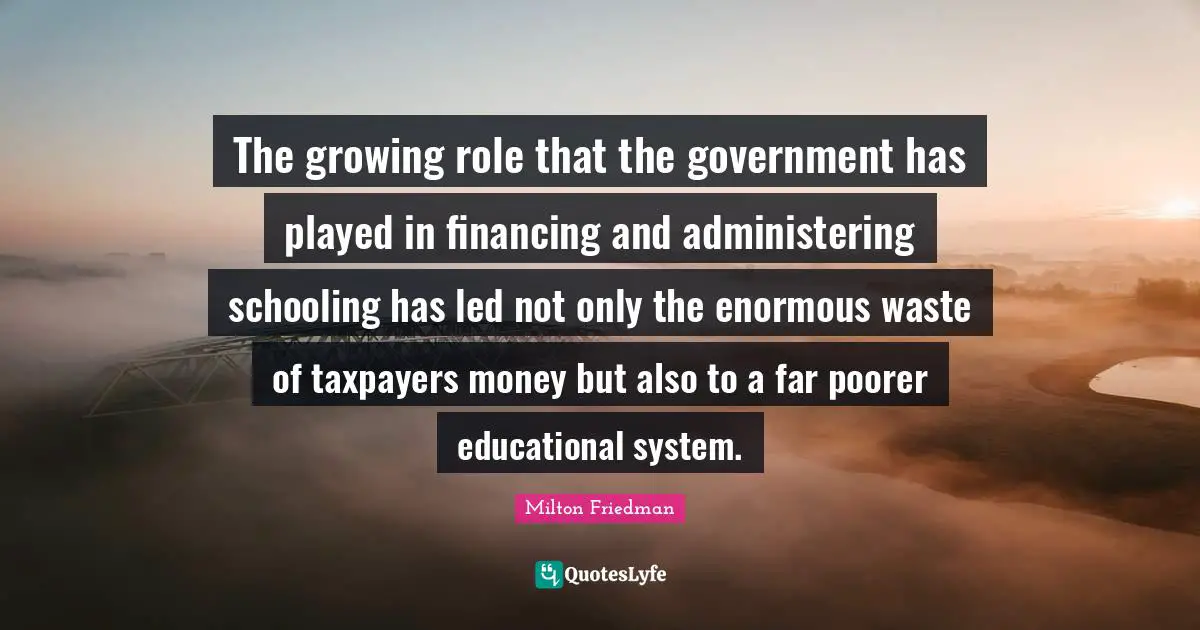 Schooling Quotes: "The growing role that the government has played in financing and administering schooling has led not only the enormous waste of taxpayers money but also to a far poorer educational system."
