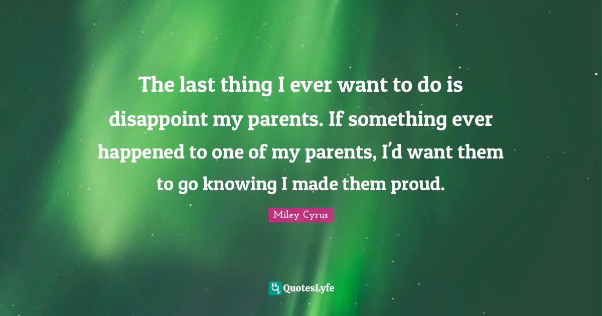 The last thing I ever want to do is disappoint my parents. If something ever happened to one of my parents, I'd want them to go knowing I made them proud.