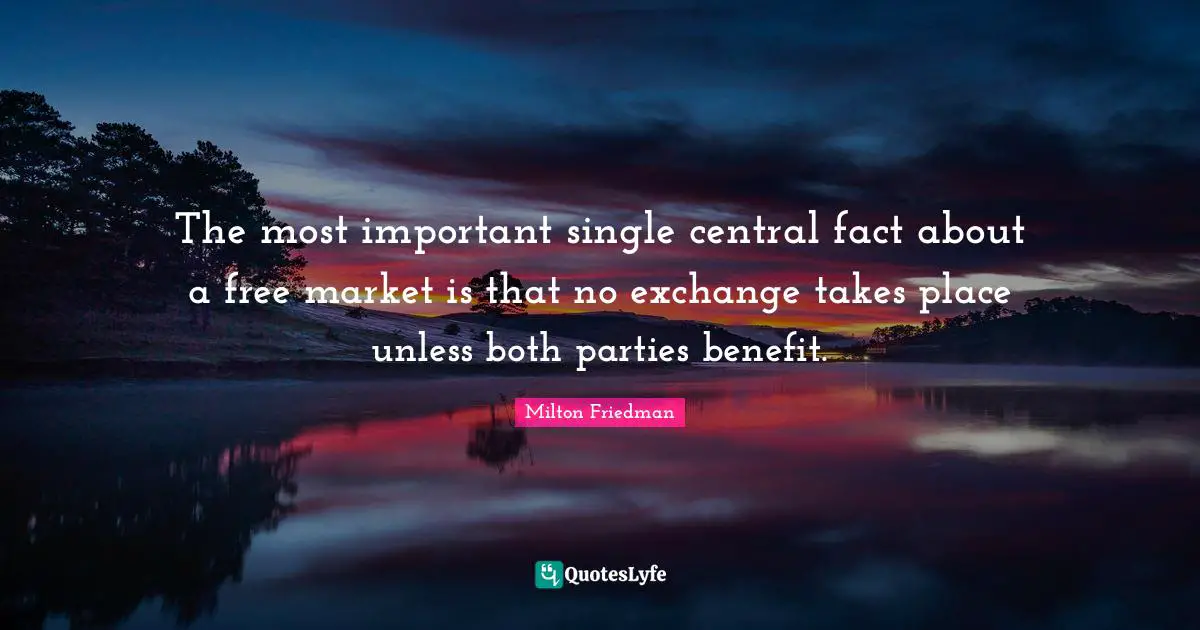 Milton Friedman Quotes: "The most important single central fact about a free market is that no exchange takes place unless both parties benefit."
