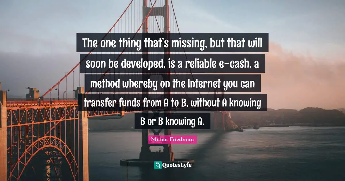 The one thing that’s missing, but that will soon be developed, is a reliable e-cash, a method whereby on the Internet you can transfer funds from A to B, without A knowing B or B knowing A.