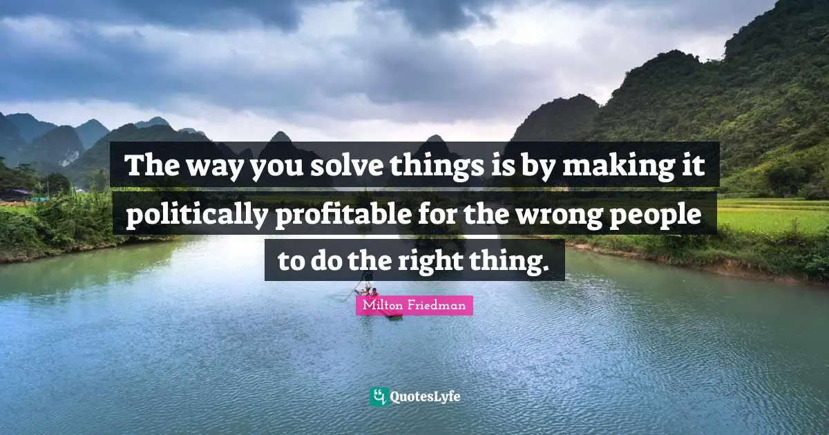 The way you solve things is by making it politically profitable for the wrong people to do the right thing.