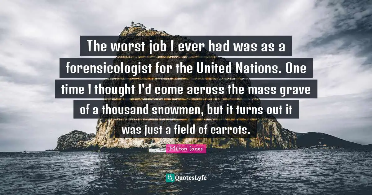 The worst job I ever had was as a forensicologist for the United Nations. One time I thought I'd come across the mass grave of a thousand snowmen, but it turns out it was just a field of carrots.