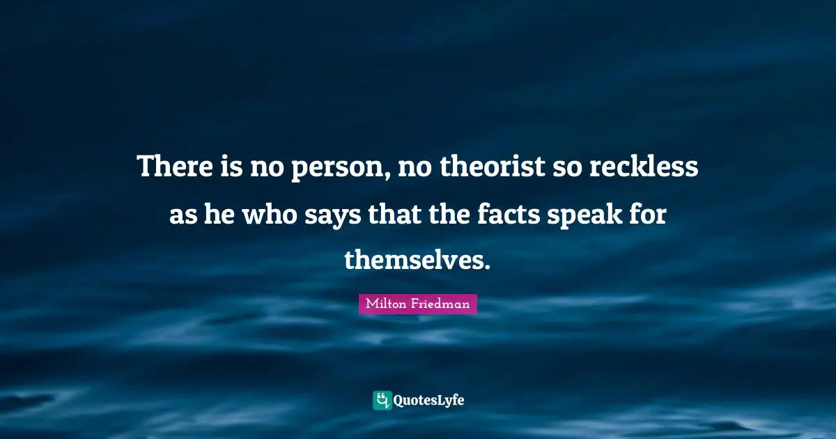 There is no person, no theorist so reckless as he who says that the facts speak for themselves.