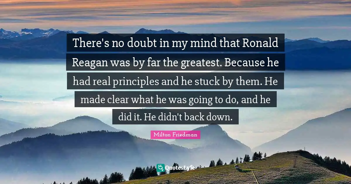 There's no doubt in my mind that Ronald Reagan was by far the greatest. Because he had real principles and he stuck by them. He made clear what he was going to do, and he did it. He didn't back down.