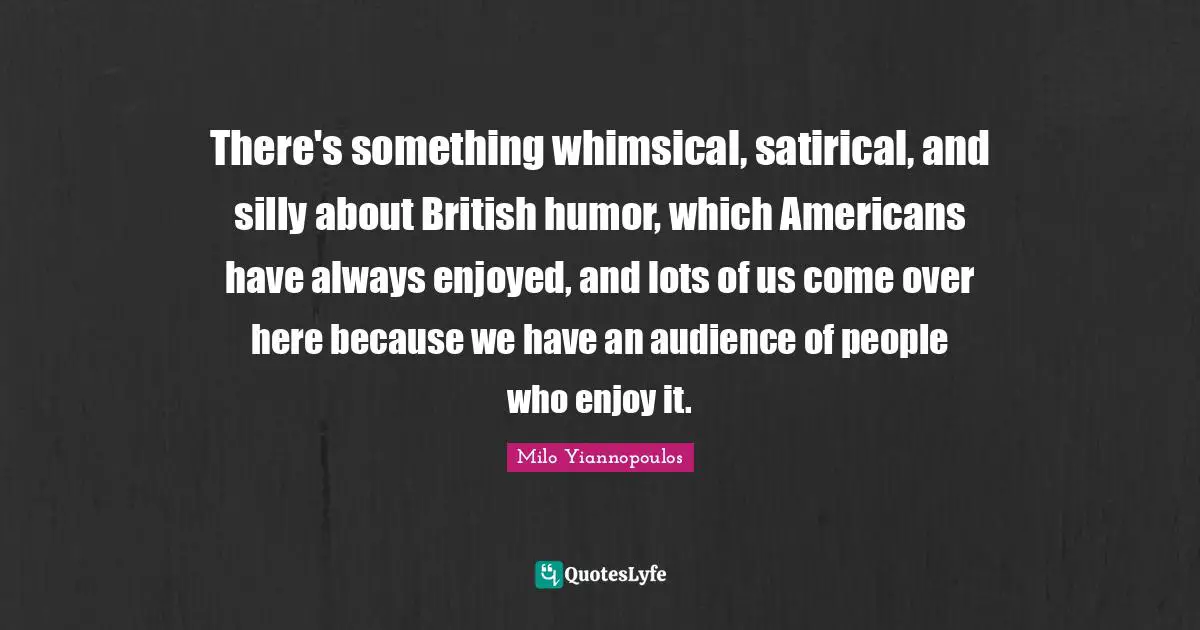 Humor Quotes: "There's something whimsical, satirical, and silly about British humor, which Americans have always enjoyed, and lots of us come over here because we have an audience of people who enjoy it."