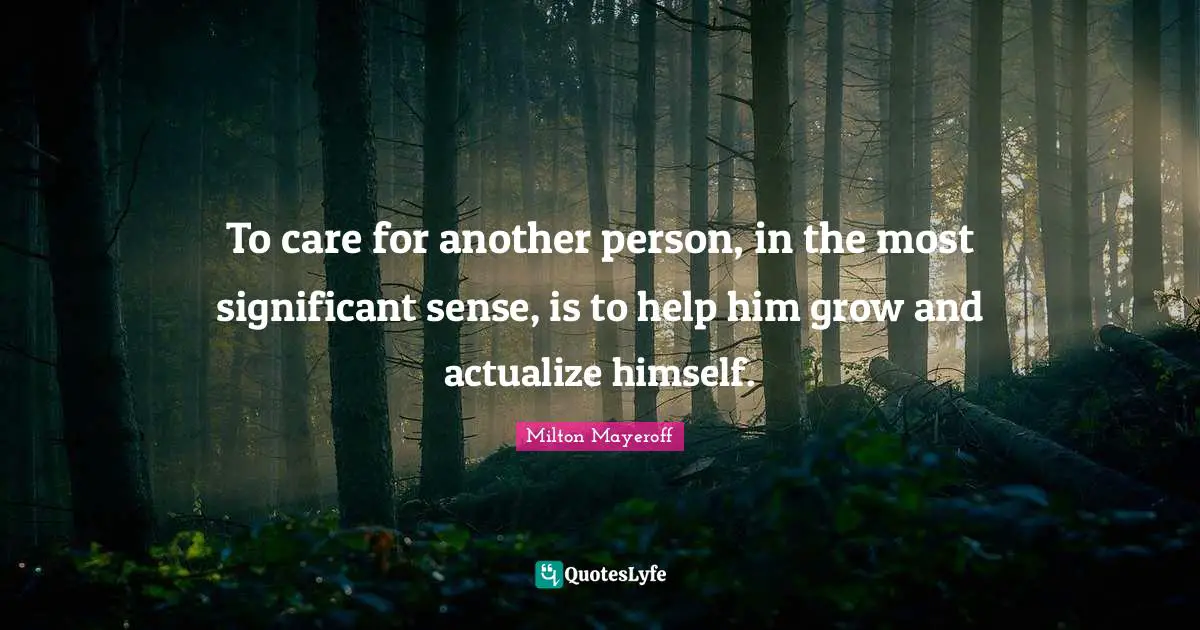To care for another person, in the most significant sense, is to help him grow and actualize himself.