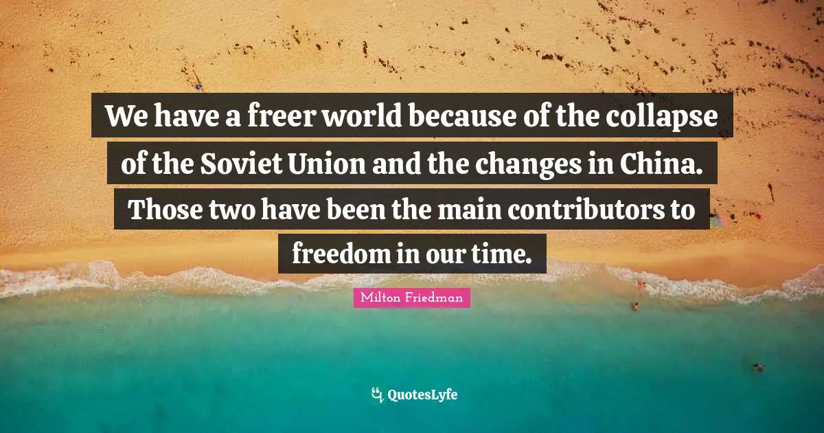 We have a freer world because of the collapse of the Soviet Union and the changes in China. Those two have been the main contributors to freedom in our time.