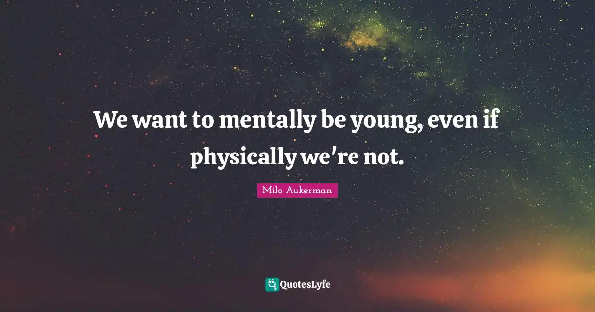 We want to mentally be young, even if physically we're not.