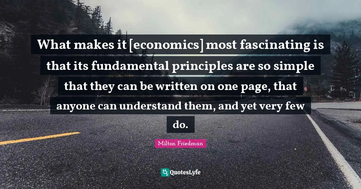Milton Friedman Quotes: "What makes it [economics] most fascinating is that its fundamental principles are so simple that they can be written on one page, that anyone can understand them, and yet very few do."