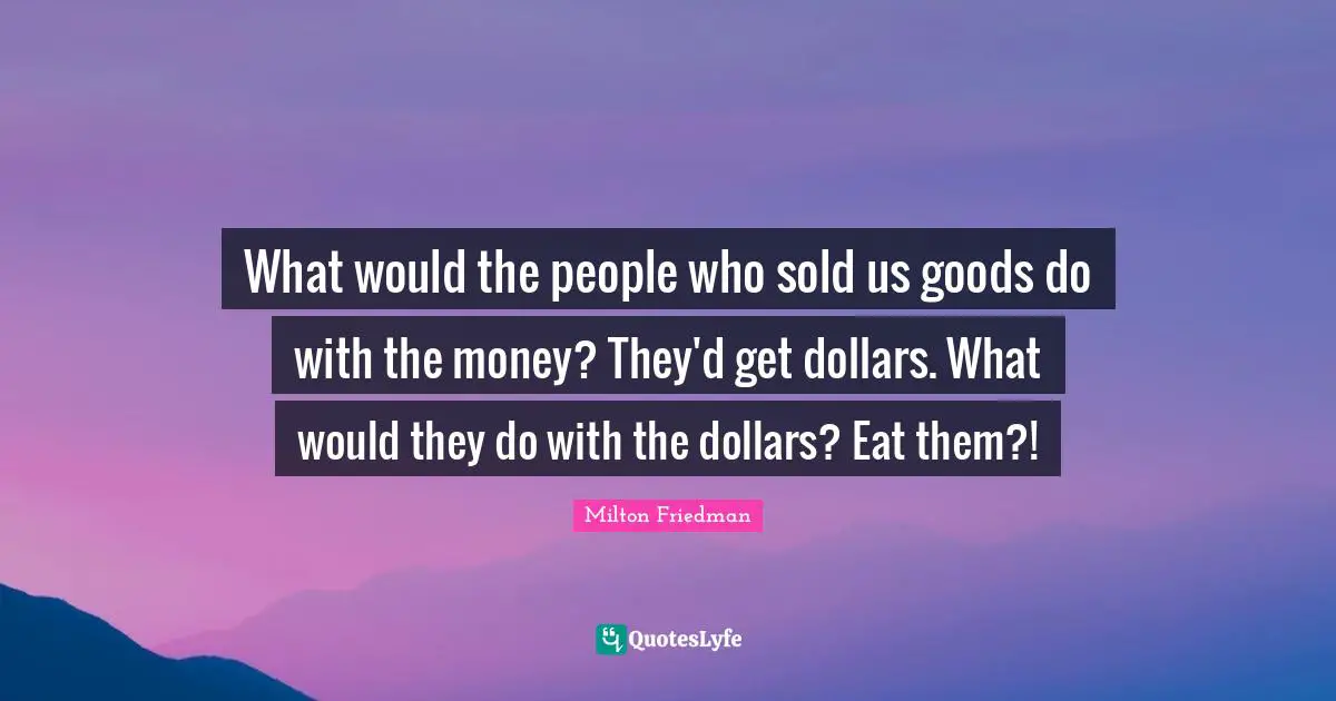 What would the people who sold us goods do with the money? They'd get dollars. What would they do with the dollars? Eat them?!