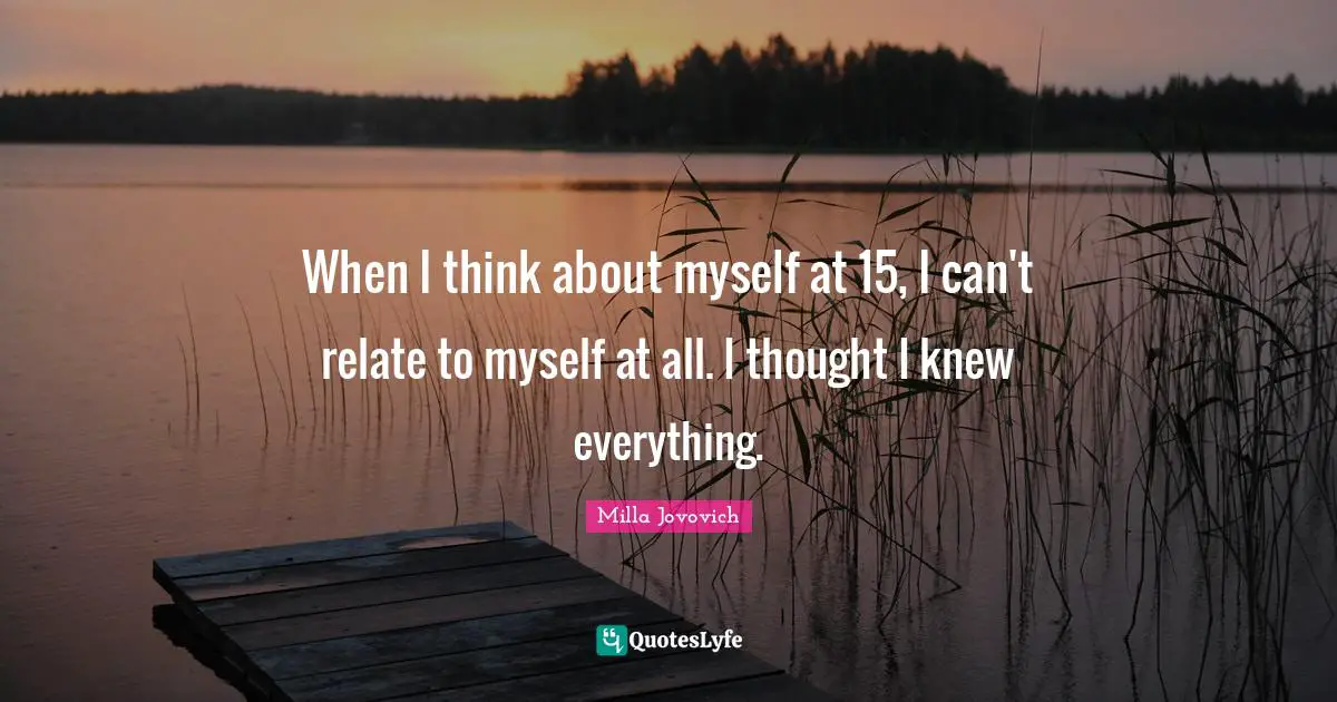 When I think about myself at 15, I can't relate to myself at all. I thought I knew everything.