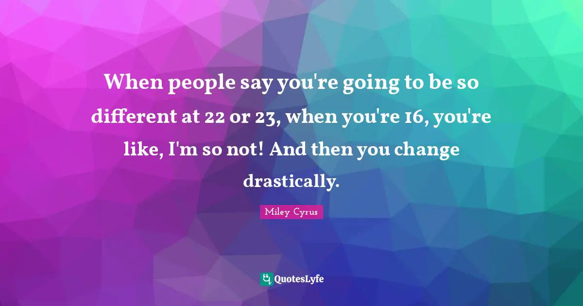 When people say you're going to be so different at 22 or 23, when you're 16, you're like, I'm so not! And then you change drastically.