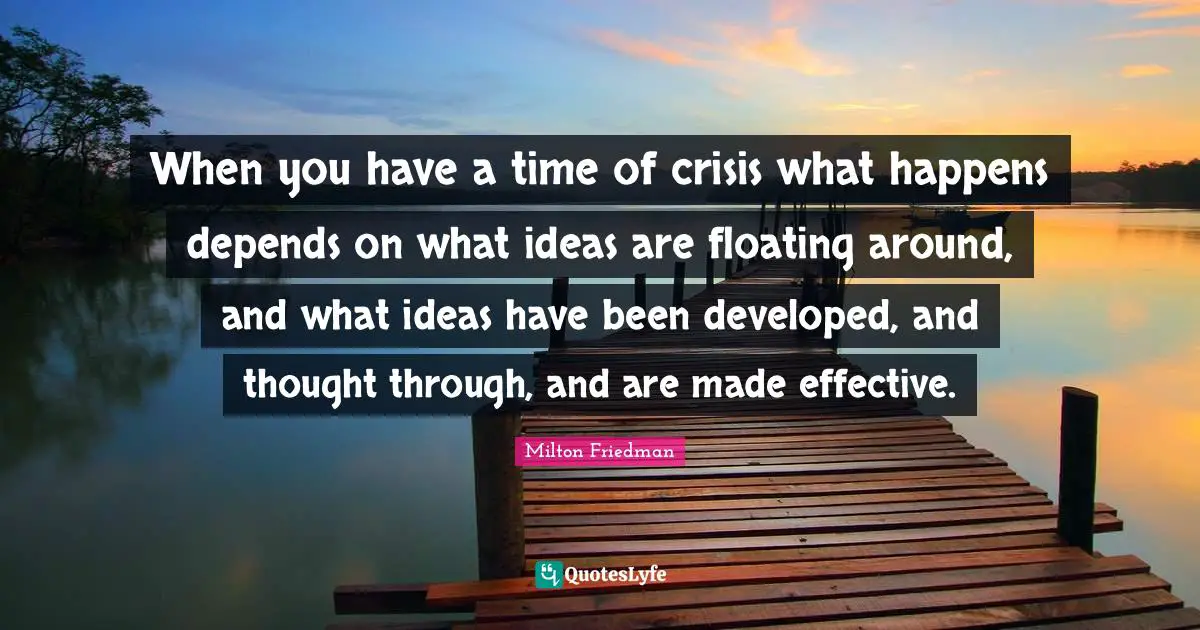 When you have a time of crisis what happens depends on what ideas are floating around, and what ideas have been developed, and thought through, and are made effective.