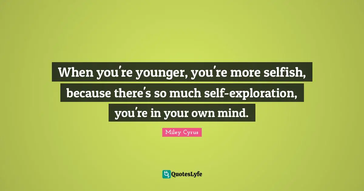 When you're younger, you're more selfish, because there's so much self-exploration, you're in your own mind.