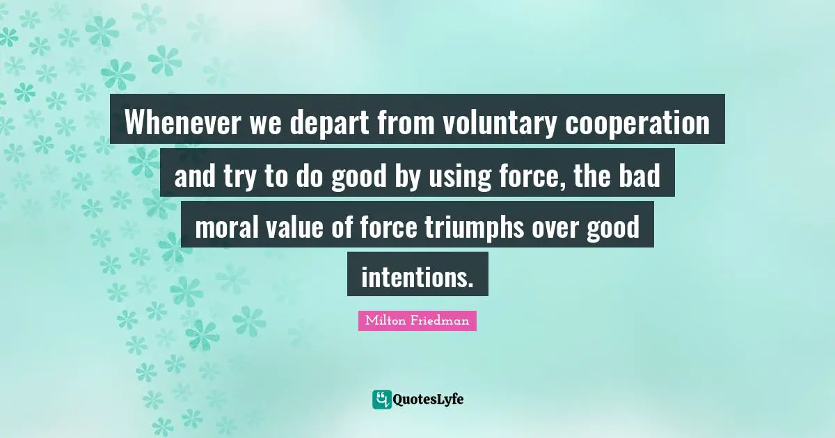 Good Intentions Quotes: "Whenever we depart from voluntary cooperation and try to do good by using force, the bad moral value of force triumphs over good intentions."