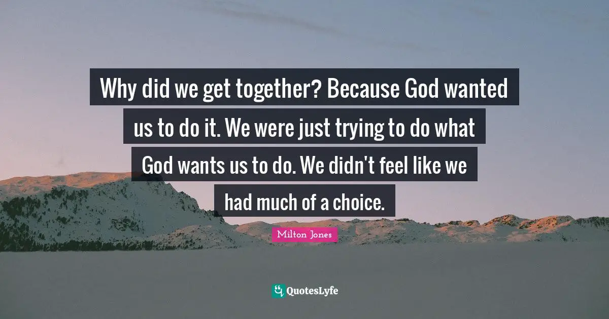 Why did we get together? Because God wanted us to do it. We were just trying to do what God wants us to do. We didn't feel like we had much of a choice.