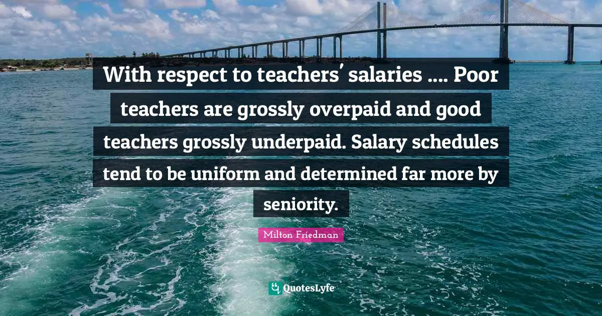 Milton Friedman Quotes: "With respect to teachers' salaries .... Poor teachers are grossly overpaid and good teachers grossly underpaid. Salary schedules tend to be uniform and determined far more by seniority."