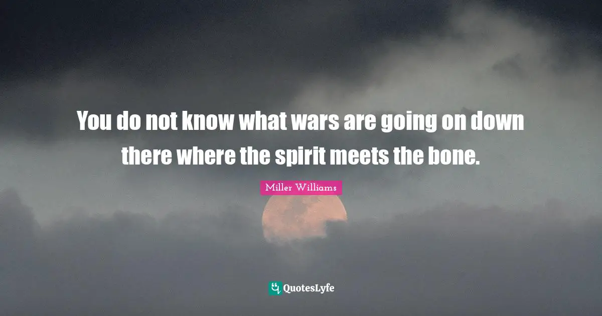 You do not know what wars are going on down there where the spirit meets the bone.