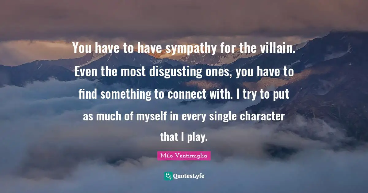 You have to have sympathy for the villain. Even the most disgusting ones, you have to find something to connect with. I try to put as much of myself in every single character that I play.