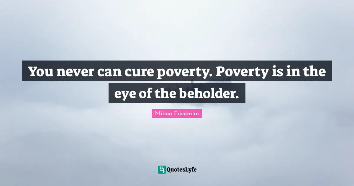 Milton Friedman Quotes: "You never can cure poverty. Poverty is in the eye of the beholder."