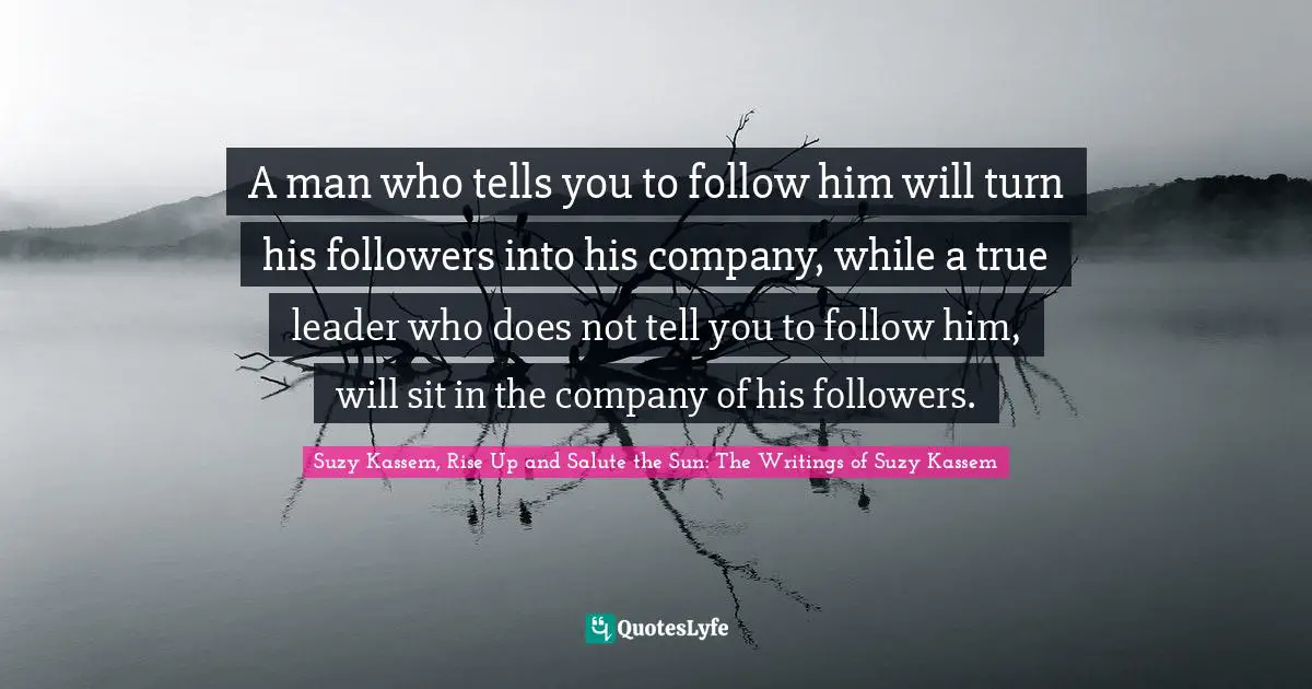 A man who tells you to follow him will turn his followers into his company, while a true leader who does not tell you to follow him, will sit in the company of his followers.