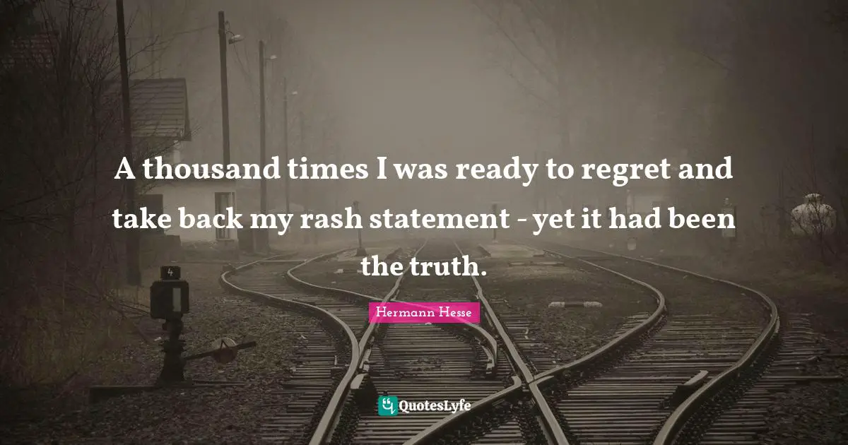 A thousand times I was ready to regret and take back my rash statement - yet it had been the truth.