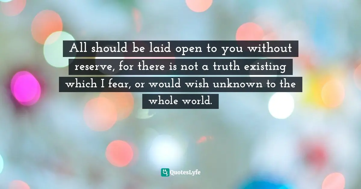 All should be laid open to you without reserve, for there is not a truth existing which I fear, or would wish unknown to the whole world.
