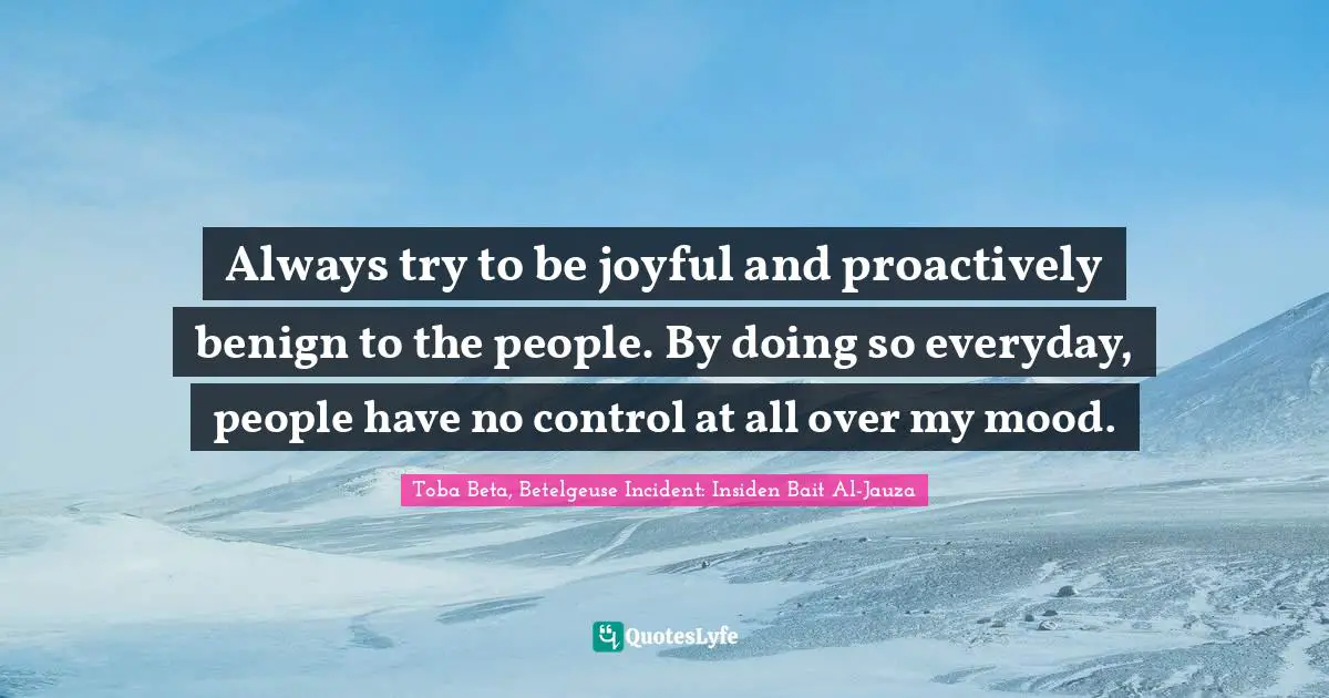 Always try to be joyful and proactively benign to the people. By doing so everyday, people have no control at all over my mood.