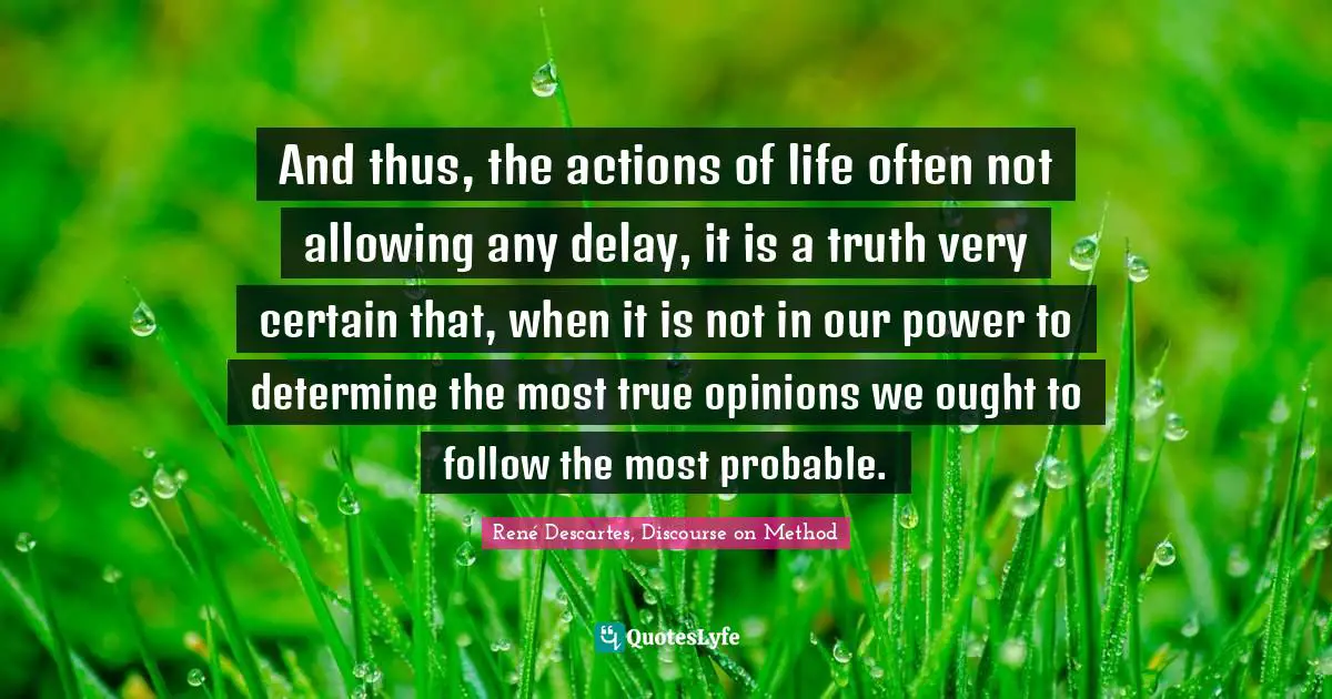 René Descartes, Discourse On Method Quotes: "And thus, the actions of life often not allowing any delay, it is a truth very certain that, when it is not in our power to determine the most true opinions we ought to follow the most probable."