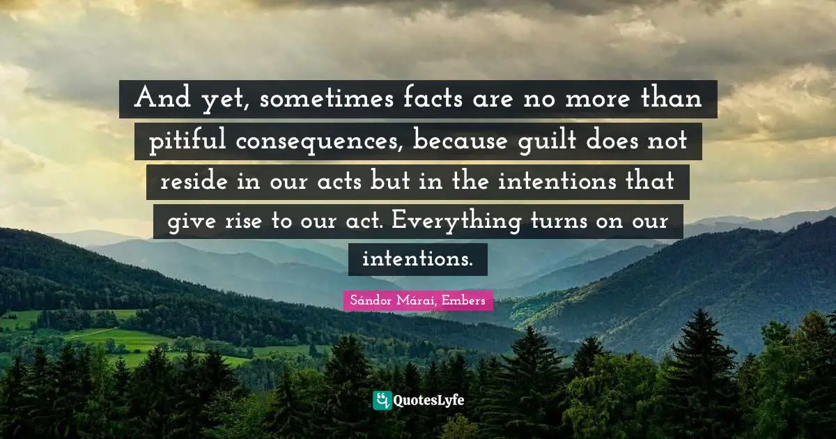 Sándor Márai Quotes: "And yet, sometimes facts are no more than pitiful consequences, because guilt does not reside in our acts but in the intentions that give rise to our act. Everything turns on our intentions."
