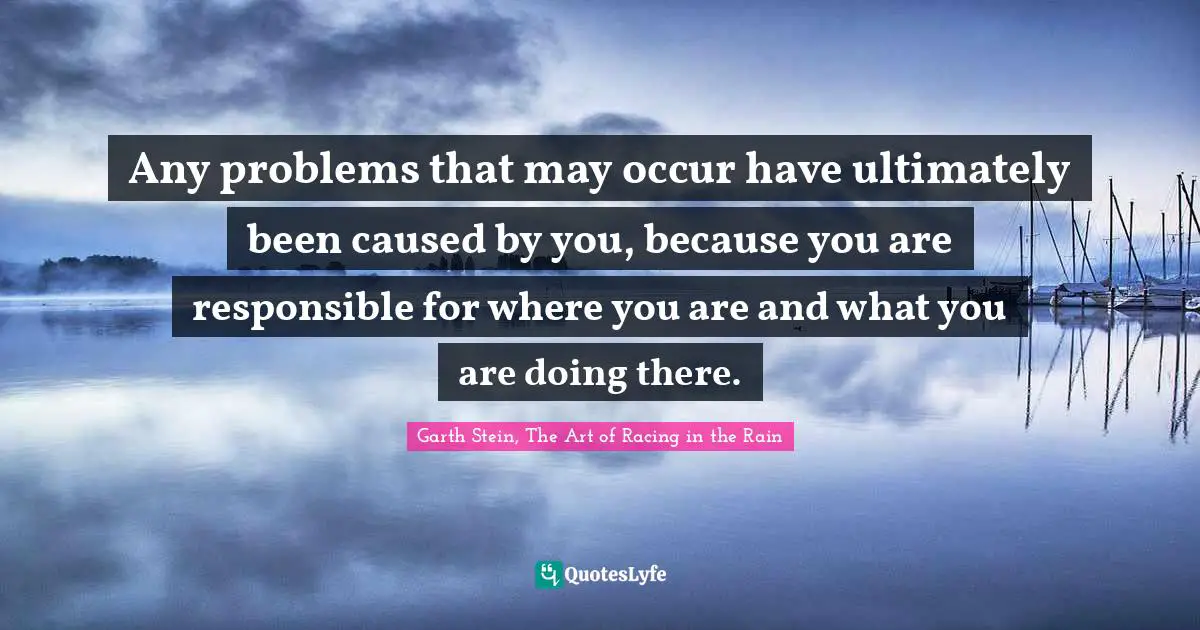 Any problems that may occur have ultimately been caused by you, because you are responsible for where you are and what you are doing there.