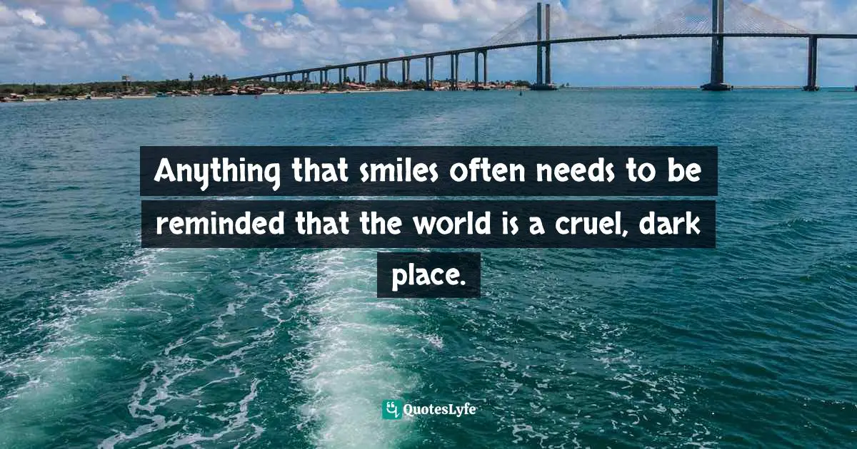 Anything that smiles often needs to be reminded that the world is a cruel, dark place.