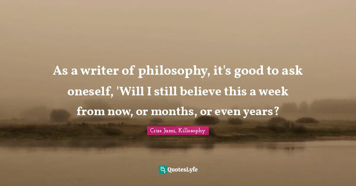 As a writer of philosophy, it's good to ask oneself, 'Will I still believe this a week from now, or months, or even years?