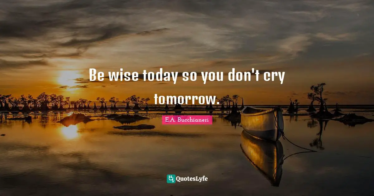 Be wise today so you don't cry tomorrow.