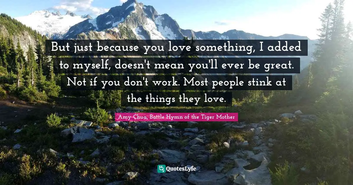 Amy Chua Quotes: "But just because you love something, I added to myself, doesn't mean you'll ever be great. Not if you don't work. Most people stink at the things they love."