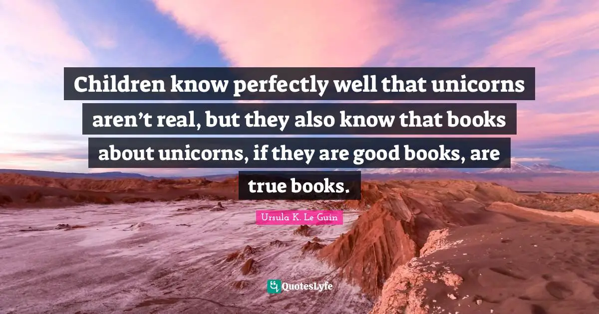 Children know perfectly well that unicorns aren’t real, but they also know that books about unicorns, if they are good books, are true books.