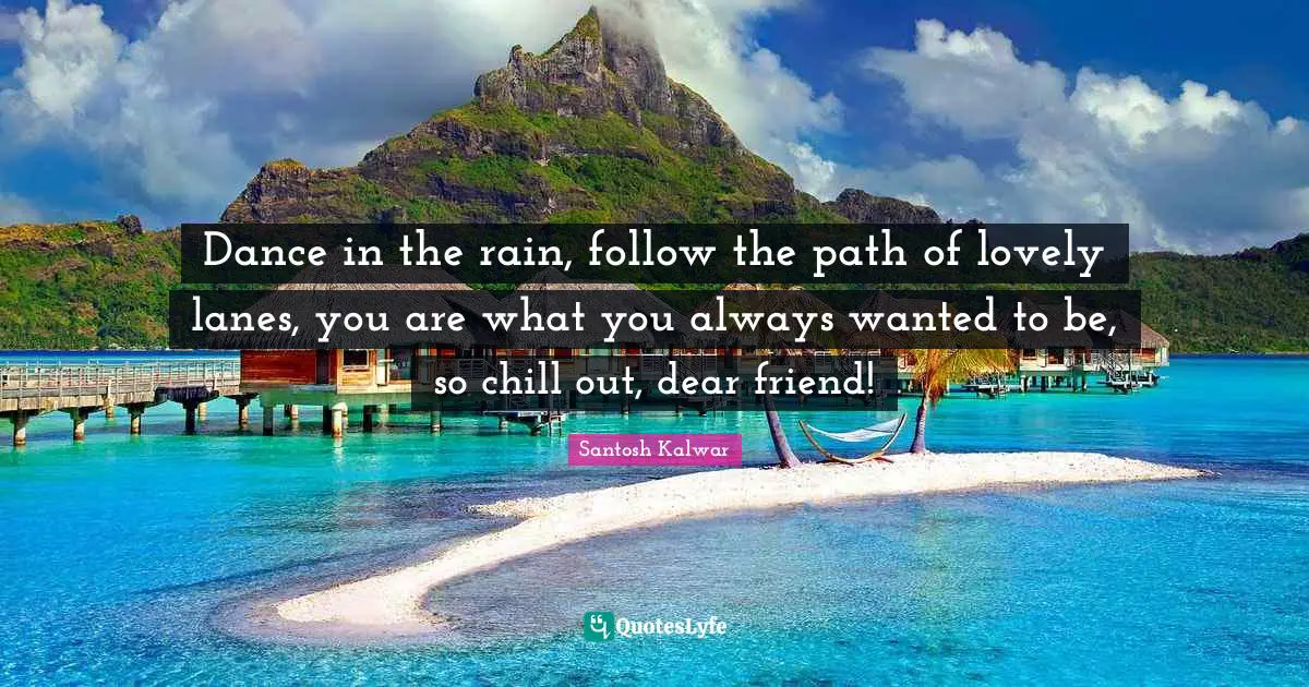 Dance in the rain, follow the path of lovely lanes, you are what you always wanted to be, so chill out, dear friend!