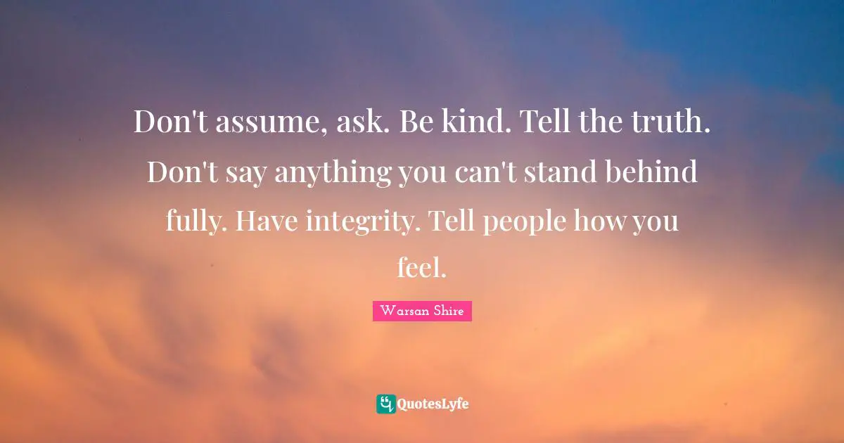 Don't assume, ask. Be kind. Tell the truth. Don't say anything you can't stand behind fully. Have integrity. Tell people how you feel.
