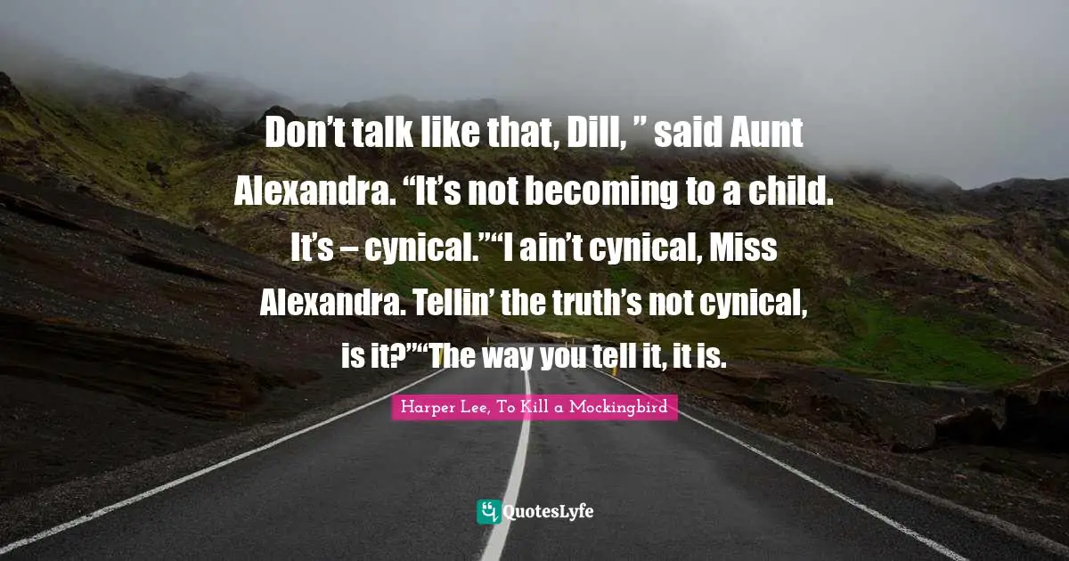 Harper Lee, To Kill A Mockingbird Quotes: "Don’t talk like that, Dill, ” said Aunt Alexandra. “It’s not becoming to a child. It’s – cynical.”“I ain’t cynical, Miss Alexandra. Tellin’ the truth’s not cynical, is it?”“The way you tell it, it is."