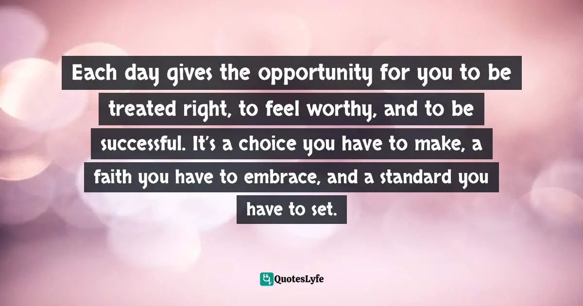 Each day gives the opportunity for you to be treated right, to feel worthy, and to be successful. It’s a choice you have to make, a faith you have to embrace, and a standard you have to set.