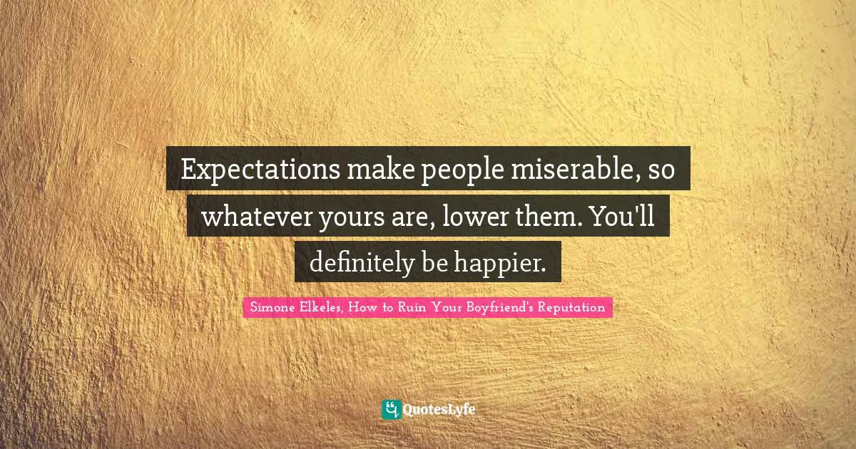 Expectations make people miserable, so whatever yours are, lower them. You'll definitely be happier.