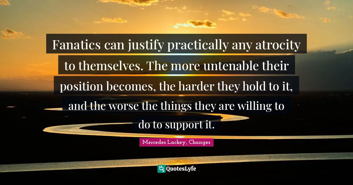 Fanatics can justify practically any atrocity to themselves. The more untenable their position becomes, the harder they hold to it, and the worse the things they are willing to do to support it.