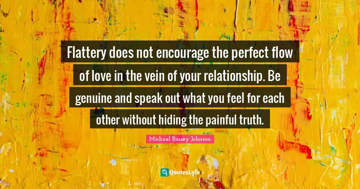 Michael Bassey Johnson Quotes: Flattery does not encourage the perfect flow of love in the vein of your relationship. Be genuine and speak out what you feel for each other without hiding the painful truth.