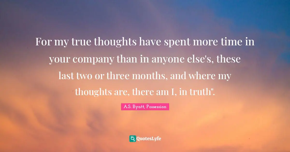 For my true thoughts have spent more time in your company than in anyone else's, these last two or three months, and where my thoughts are, there am I, in truth".