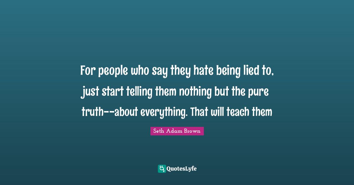 For people who say they hate being lied to, just start telling them nothing but the pure truth--about everything. That will teach them