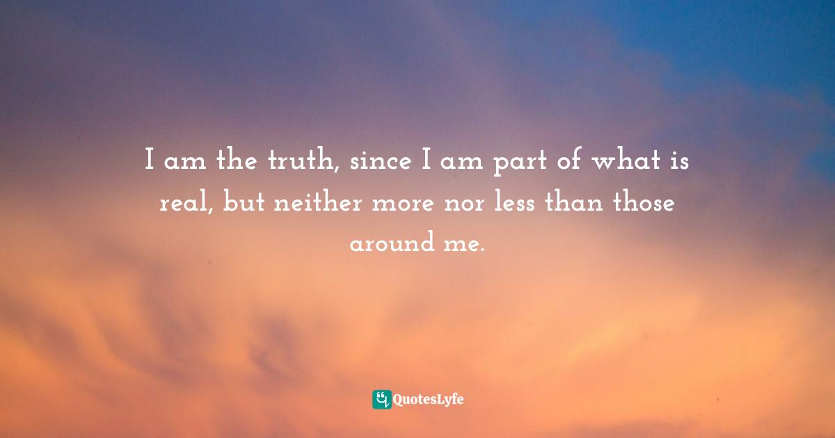 I am the truth, since I am part of what is real, but neither more nor less than those around me.