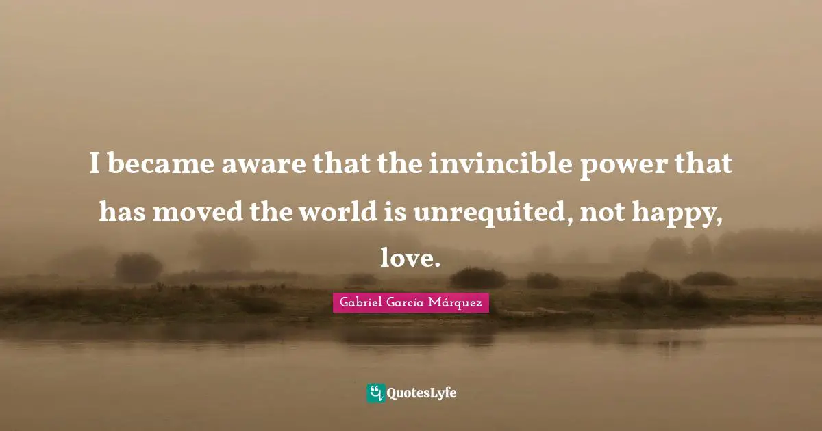 Gabriel García Márquez Quotes: "I became aware that the invincible power that has moved the world is unrequited, not happy, love."