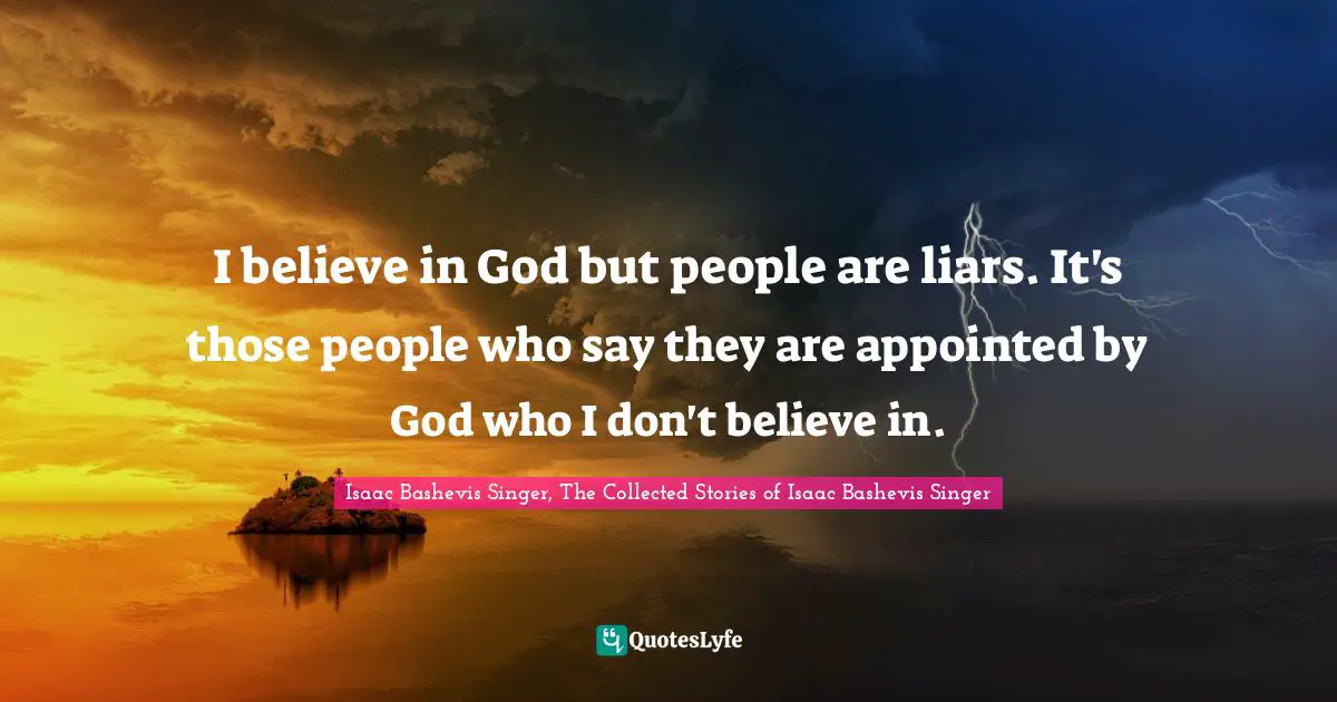 I believe in God but people are liars. It's those people who say they are appointed by God who I don't believe in.