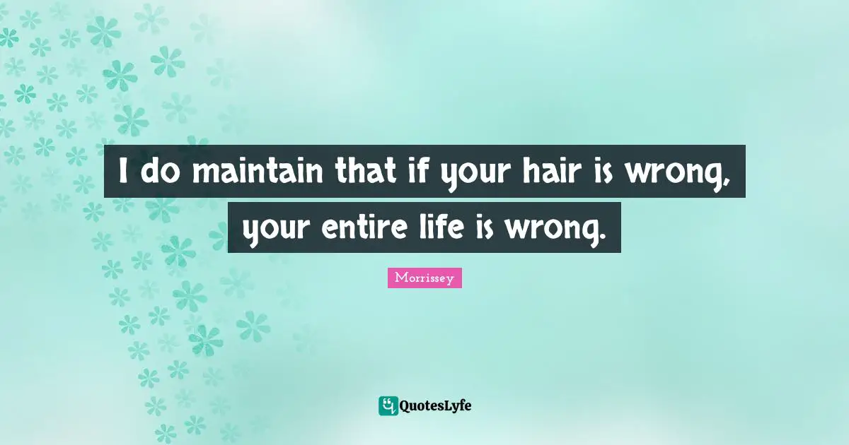 I do maintain that if your hair is wrong, your entire life is wrong.