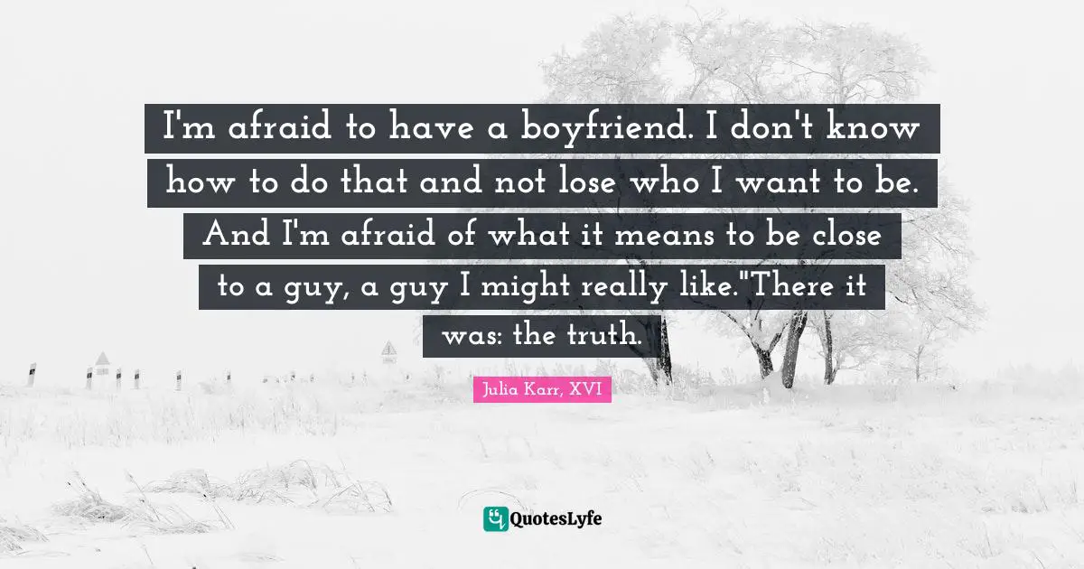 I'm afraid to have a boyfriend. I don't know how to do that and not lose who I want to be. And I'm afraid of what it means to be close to a guy, a guy I might really like."There it was: the truth.